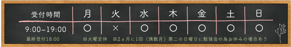 受付時間 9:00～19:00 最終受付18:00 月 〇 火 × 水 〇 木 〇 金 〇 土 〇 日 〇 ※火曜定休 ※2ヵ月に1回（偶数月）第二の日曜日に勉強会の為お休みの場合あり